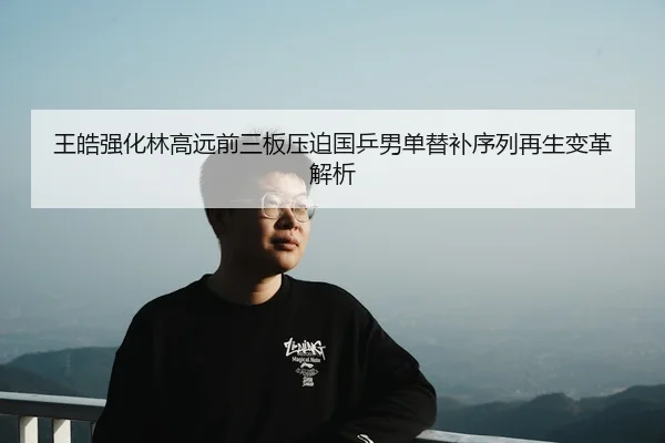 王皓强化林高远前三板压迫国乒男单替补序列再生变革解析