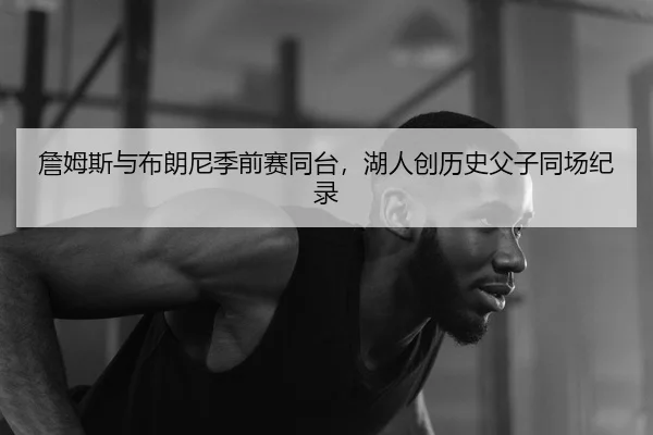詹姆斯与布朗尼季前赛同台，湖人创历史父子同场纪录