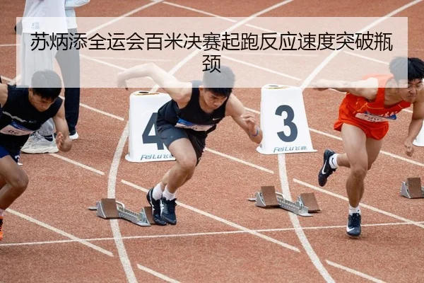 苏炳添全运会百米决赛起跑反应速度突破瓶颈