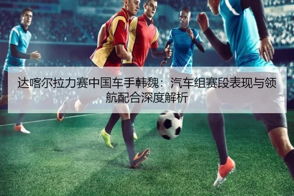 达喀尔拉力赛中国车手韩魏：汽车组赛段表现与领航配合深度解析